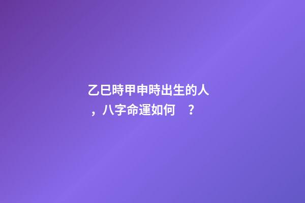 乙巳時甲申時出生的人，八字命運如何？